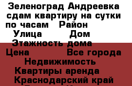 Зеленоград,Андреевка сдам квартиру на сутки по часам › Район ­ 1 412 › Улица ­ 14 › Дом ­ 12 › Этажность дома ­ 12 › Цена ­ 2 000 - Все города Недвижимость » Квартиры аренда   . Краснодарский край,Горячий Ключ г.